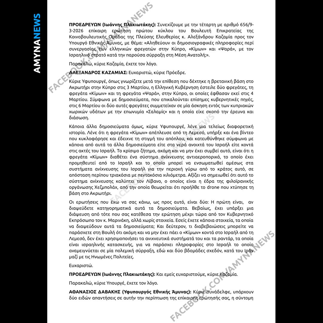 Ο Υφυπουργός Εθνικής Άμυνας, Θανάσης Δαβάκης, απάντησε (13 Μαρτίου 2026), στην επίκαιρη Ερώτηση του Βουλευτή Επικρατείας της Κοινοβουλευτικής Ομάδας της Πλεύσης Ελευθερίας Αλεξάνδρου Καζαμία προς τον Υπουργό Εθνικής Άμυνας, με θέμα: "Αληθεύουν οι δημοσιογραφικές πληροφορίες περί συνεργασίας των ελληνικών Φρεγατών στην Κύπρο, ΚΙΜΩΝ και τα ΨΑΡΑ, με τον Ισραηλινό στρατό κατά την παρούσα σύρραξη στη Μέση Ανατολή;"