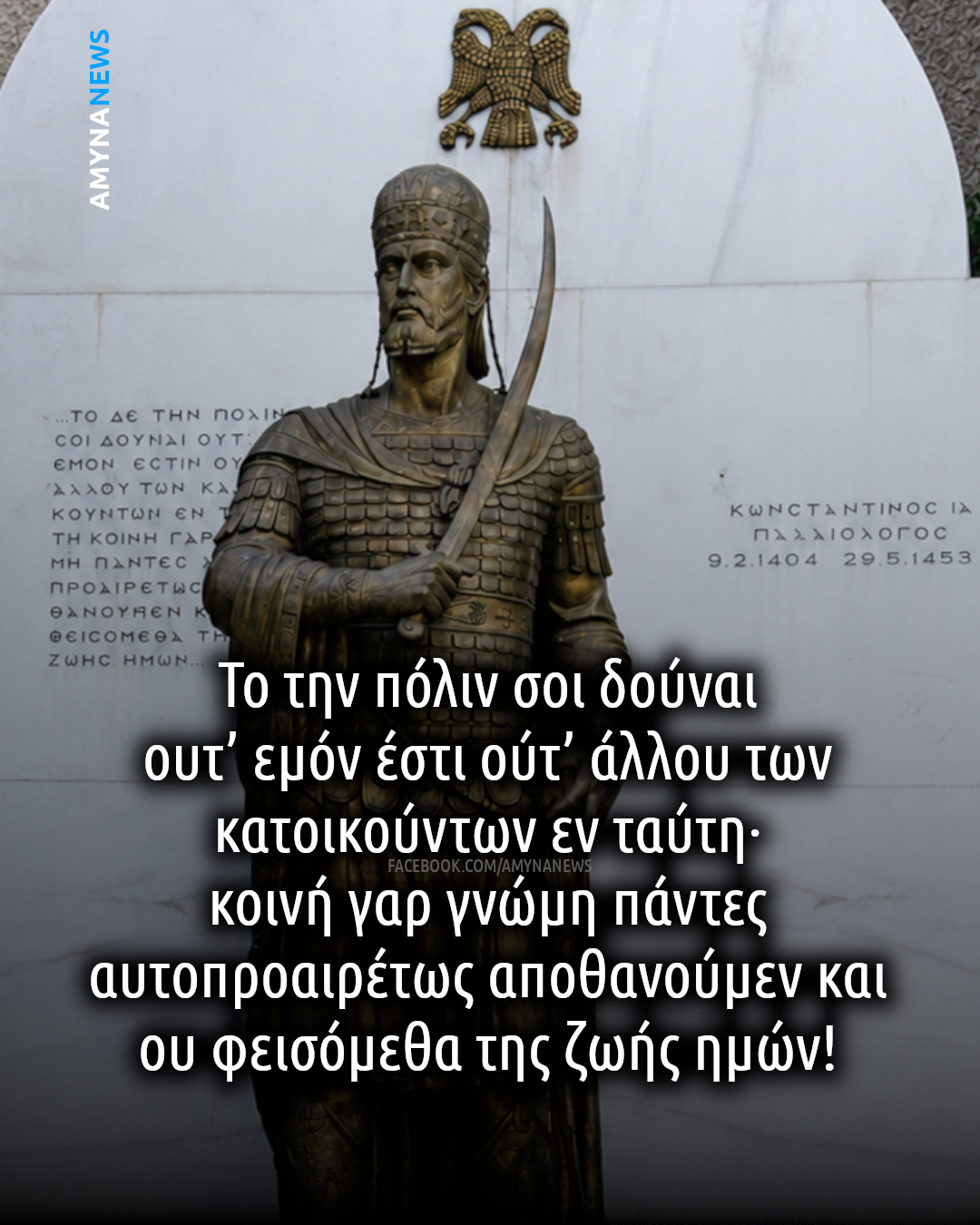 Κωνσταντίνος ΙΑ' Παλαιολόγος. Τρίτη, 29 Μαΐου 1453.
"Το την πόλιν σοι δούναι ουτ’ εμόν έστι ούτ’ άλλου των κατοικούντων εν ταύτη, κοινή γαρ γνώμη πάντες αυτοπροαιρέτως αποθανούμεν και
ου φεισόμεθα της ζωής ημών!"
"Το να σου παραδώσω την πόλη ούτε σε εμένα ανήκει ούτε σε κανέναν άλλο από αυτούς που την κατοικούν γιατί είναι κοινή απόφαση όλοι να πεθάνουμε με τη θέλησή μας και δεν λυπόμαστε για τη ζωή μας!"
